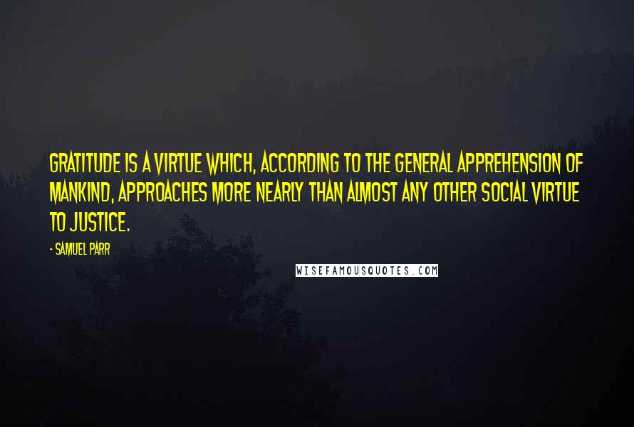 Samuel Parr Quotes: Gratitude is a virtue which, according to the general apprehension of mankind, approaches more nearly than almost any other social virtue to justice.