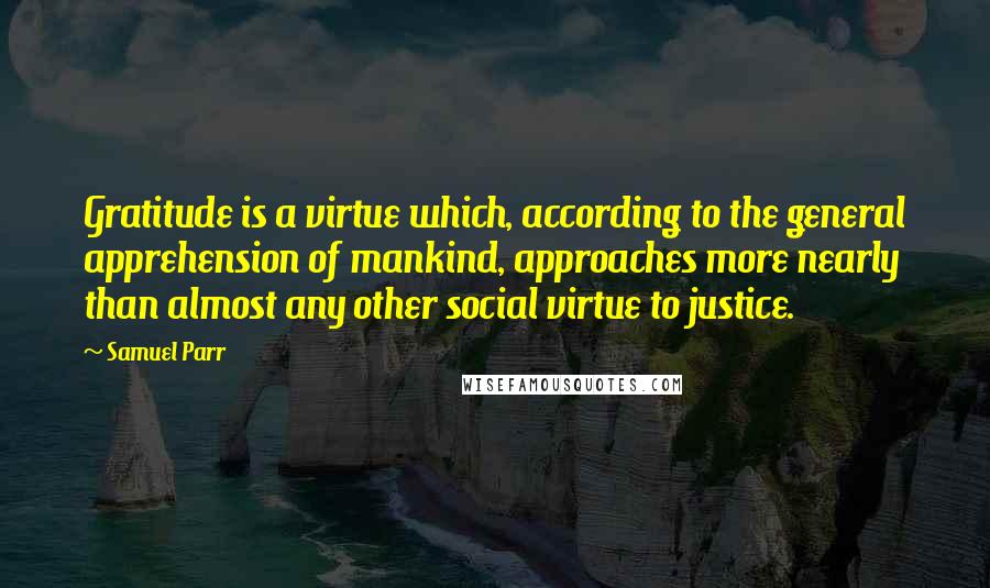 Samuel Parr Quotes: Gratitude is a virtue which, according to the general apprehension of mankind, approaches more nearly than almost any other social virtue to justice.