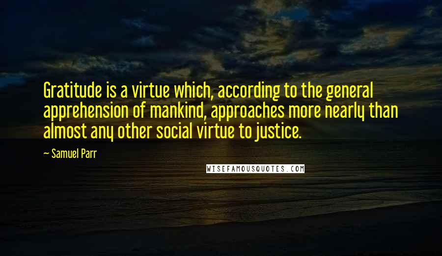 Samuel Parr Quotes: Gratitude is a virtue which, according to the general apprehension of mankind, approaches more nearly than almost any other social virtue to justice.