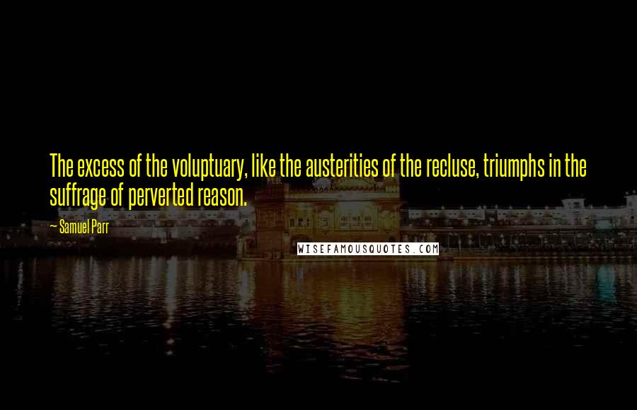Samuel Parr Quotes: The excess of the voluptuary, like the austerities of the recluse, triumphs in the suffrage of perverted reason.