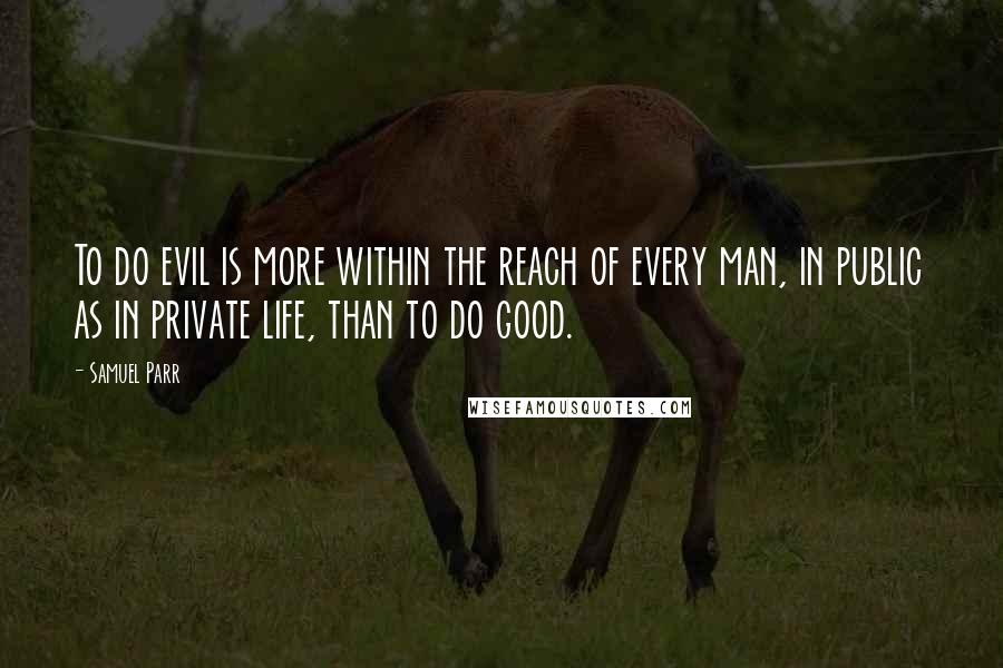 Samuel Parr Quotes: To do evil is more within the reach of every man, in public as in private life, than to do good.