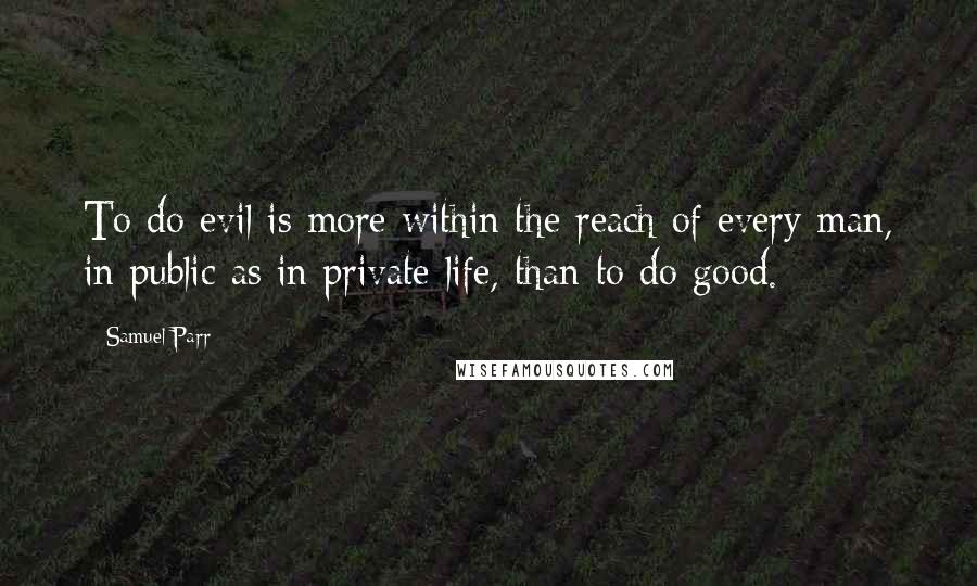 Samuel Parr Quotes: To do evil is more within the reach of every man, in public as in private life, than to do good.