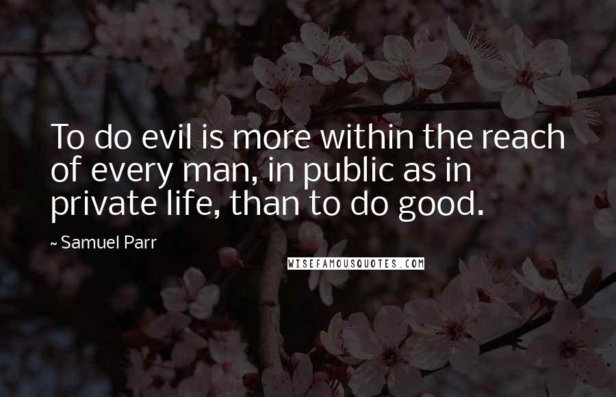 Samuel Parr Quotes: To do evil is more within the reach of every man, in public as in private life, than to do good.