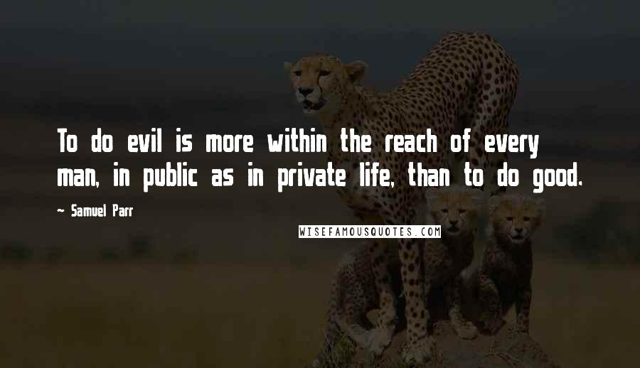 Samuel Parr Quotes: To do evil is more within the reach of every man, in public as in private life, than to do good.