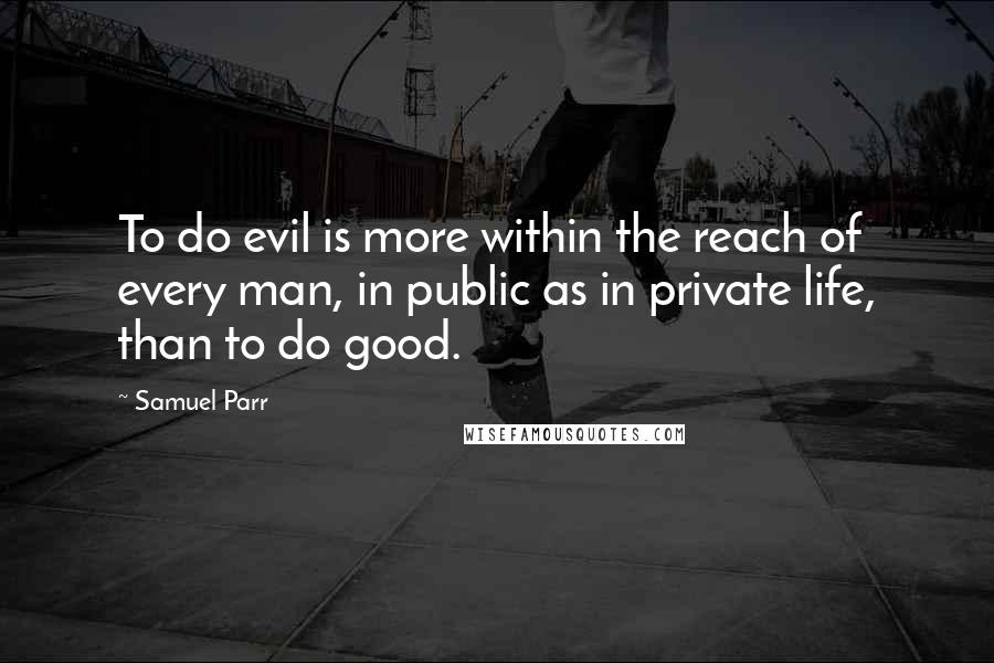 Samuel Parr Quotes: To do evil is more within the reach of every man, in public as in private life, than to do good.