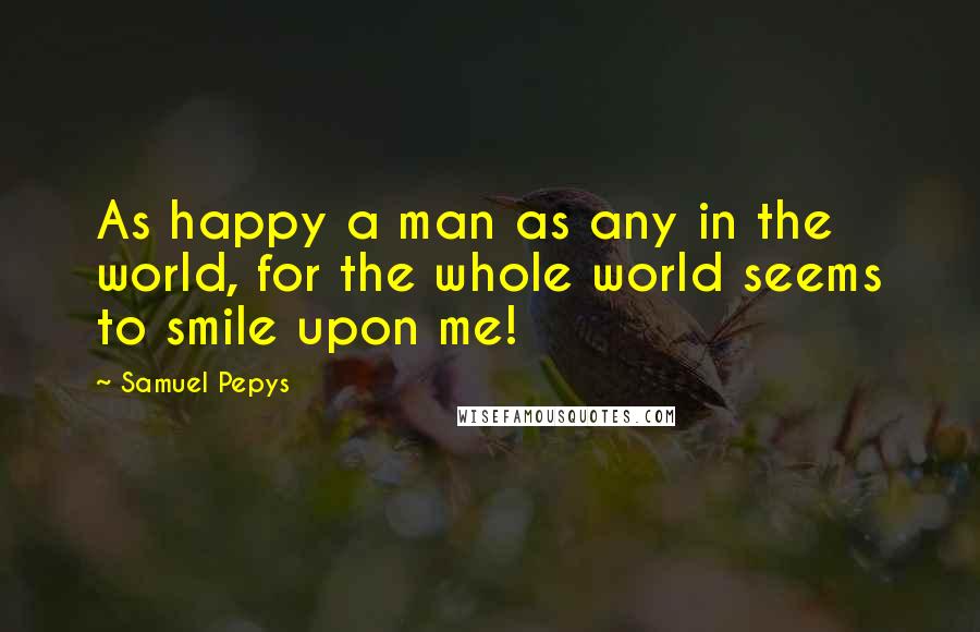 Samuel Pepys Quotes: As happy a man as any in the world, for the whole world seems to smile upon me!