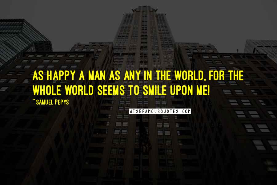 Samuel Pepys Quotes: As happy a man as any in the world, for the whole world seems to smile upon me!