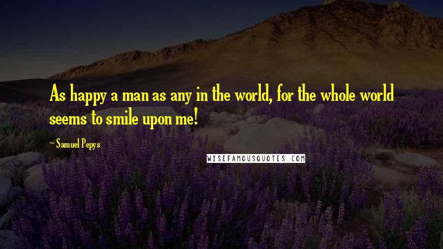 Samuel Pepys Quotes: As happy a man as any in the world, for the whole world seems to smile upon me!