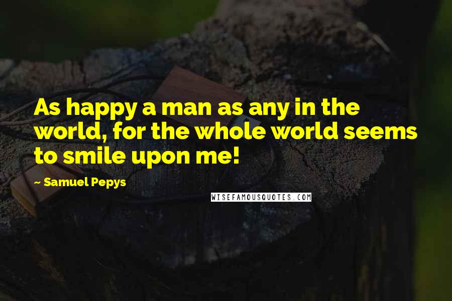 Samuel Pepys Quotes: As happy a man as any in the world, for the whole world seems to smile upon me!