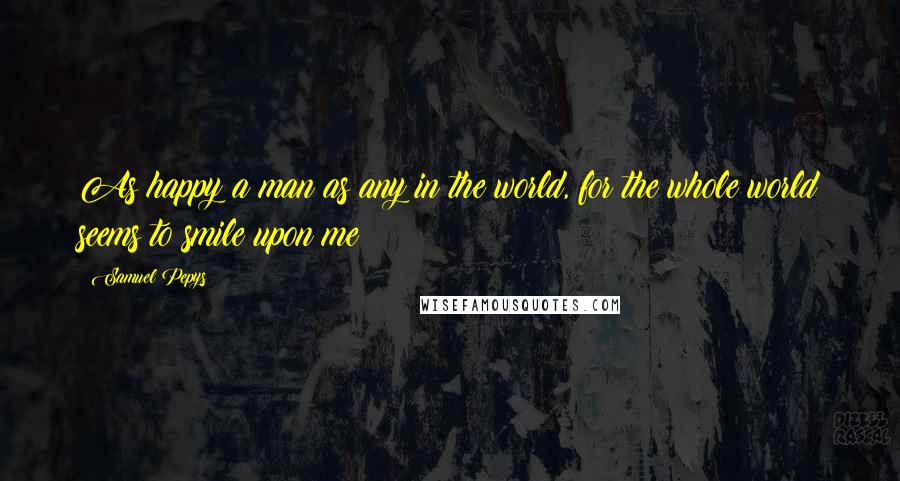Samuel Pepys Quotes: As happy a man as any in the world, for the whole world seems to smile upon me!