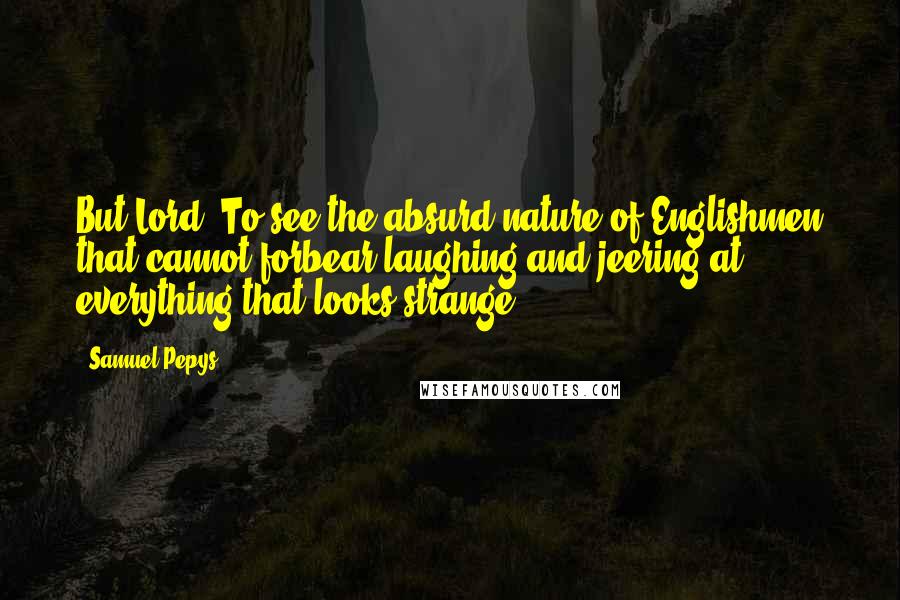 Samuel Pepys Quotes: But Lord! To see the absurd nature of Englishmen that cannot forbear laughing and jeering at everything that looks strange.