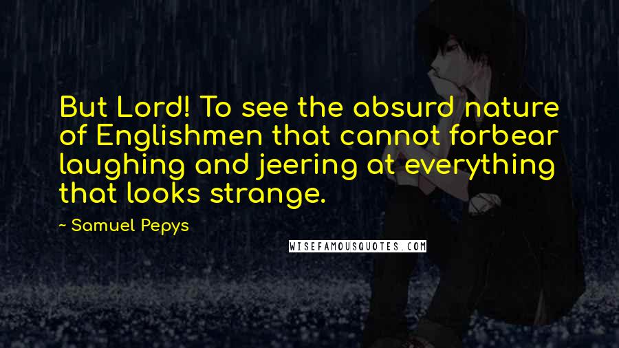 Samuel Pepys Quotes: But Lord! To see the absurd nature of Englishmen that cannot forbear laughing and jeering at everything that looks strange.