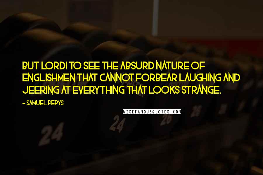 Samuel Pepys Quotes: But Lord! To see the absurd nature of Englishmen that cannot forbear laughing and jeering at everything that looks strange.