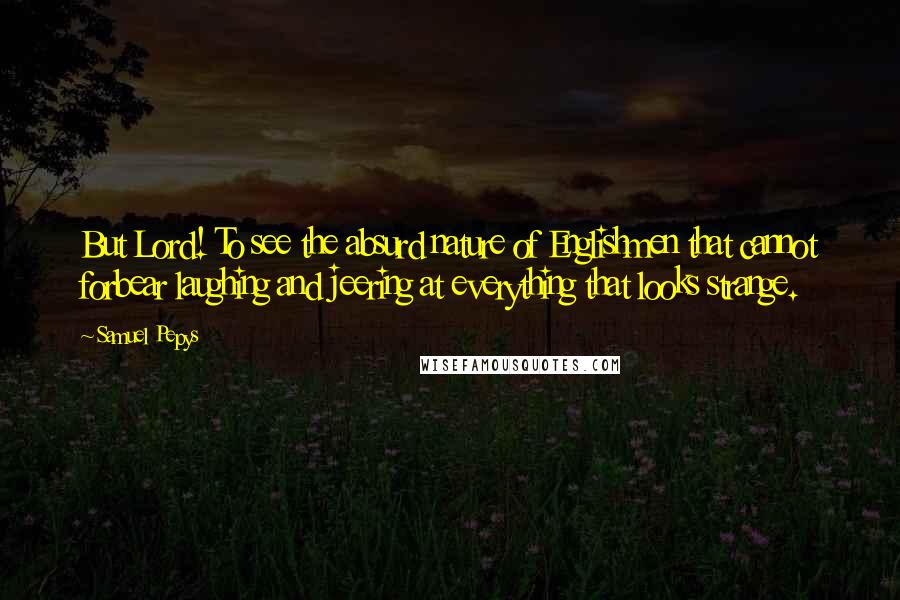 Samuel Pepys Quotes: But Lord! To see the absurd nature of Englishmen that cannot forbear laughing and jeering at everything that looks strange.