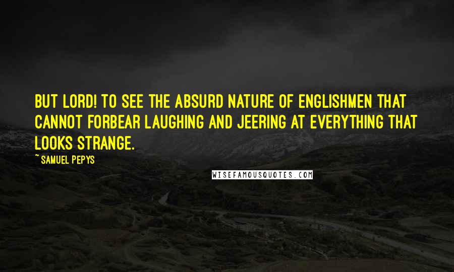 Samuel Pepys Quotes: But Lord! To see the absurd nature of Englishmen that cannot forbear laughing and jeering at everything that looks strange.