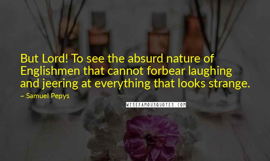 Samuel Pepys Quotes: But Lord! To see the absurd nature of Englishmen that cannot forbear laughing and jeering at everything that looks strange.