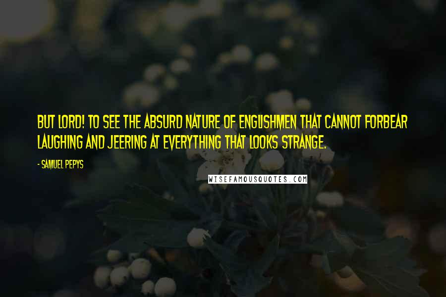 Samuel Pepys Quotes: But Lord! To see the absurd nature of Englishmen that cannot forbear laughing and jeering at everything that looks strange.