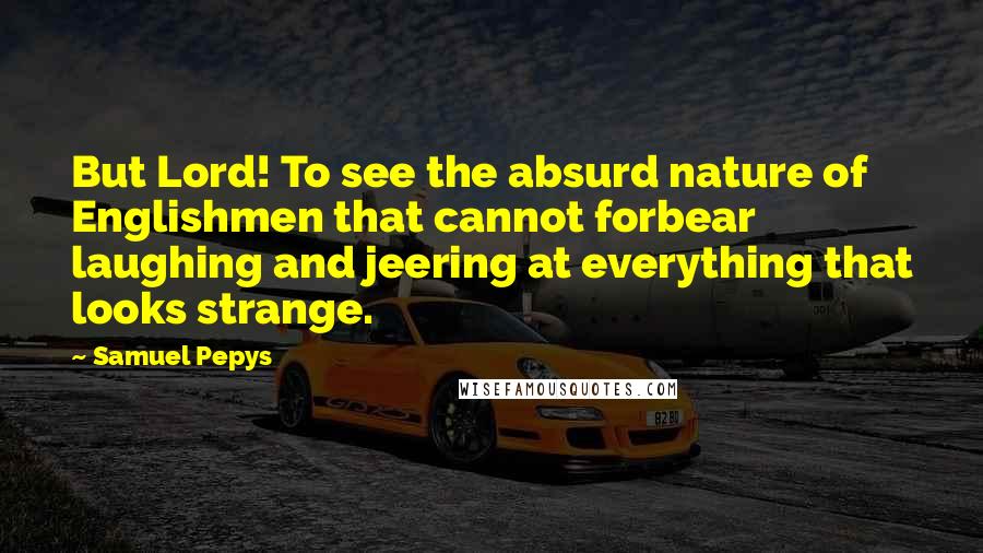 Samuel Pepys Quotes: But Lord! To see the absurd nature of Englishmen that cannot forbear laughing and jeering at everything that looks strange.