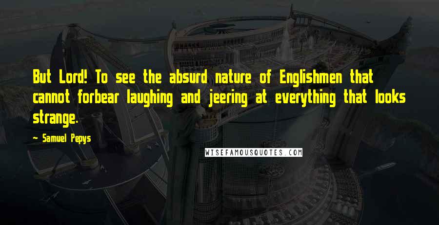 Samuel Pepys Quotes: But Lord! To see the absurd nature of Englishmen that cannot forbear laughing and jeering at everything that looks strange.