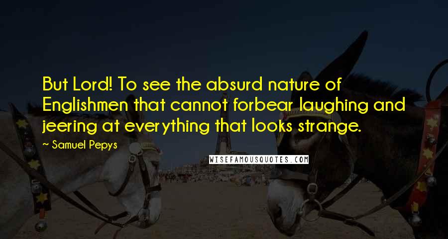 Samuel Pepys Quotes: But Lord! To see the absurd nature of Englishmen that cannot forbear laughing and jeering at everything that looks strange.