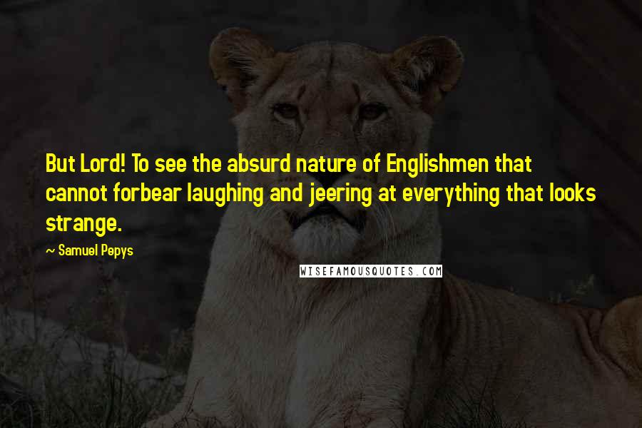 Samuel Pepys Quotes: But Lord! To see the absurd nature of Englishmen that cannot forbear laughing and jeering at everything that looks strange.