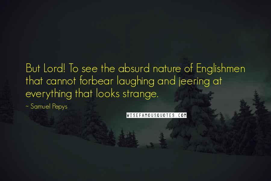 Samuel Pepys Quotes: But Lord! To see the absurd nature of Englishmen that cannot forbear laughing and jeering at everything that looks strange.