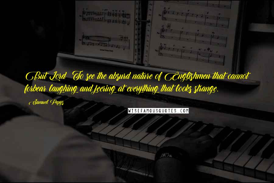 Samuel Pepys Quotes: But Lord! To see the absurd nature of Englishmen that cannot forbear laughing and jeering at everything that looks strange.