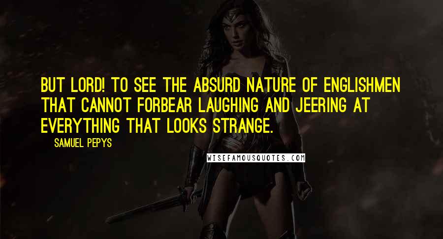 Samuel Pepys Quotes: But Lord! To see the absurd nature of Englishmen that cannot forbear laughing and jeering at everything that looks strange.