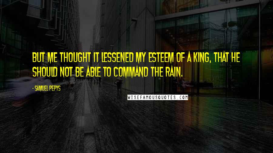 Samuel Pepys Quotes: But me thought it lessened my esteem of a king, that he should not be able to command the rain.