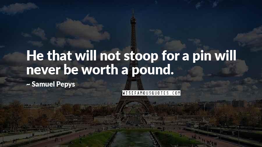 Samuel Pepys Quotes: He that will not stoop for a pin will never be worth a pound.