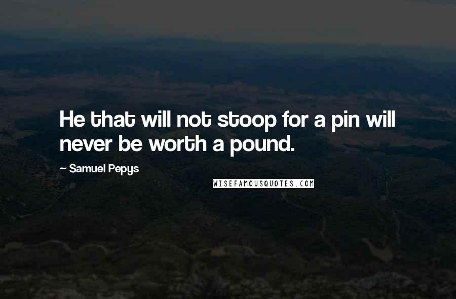 Samuel Pepys Quotes: He that will not stoop for a pin will never be worth a pound.