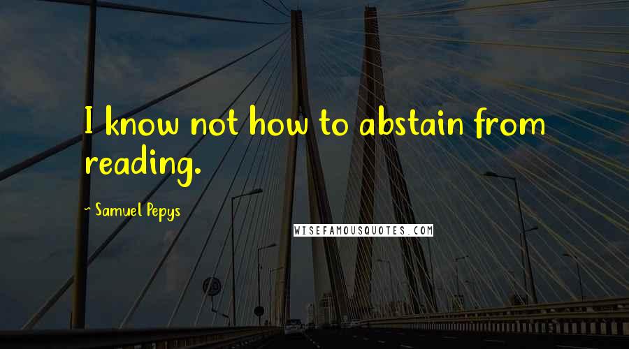 Samuel Pepys Quotes: I know not how to abstain from reading.