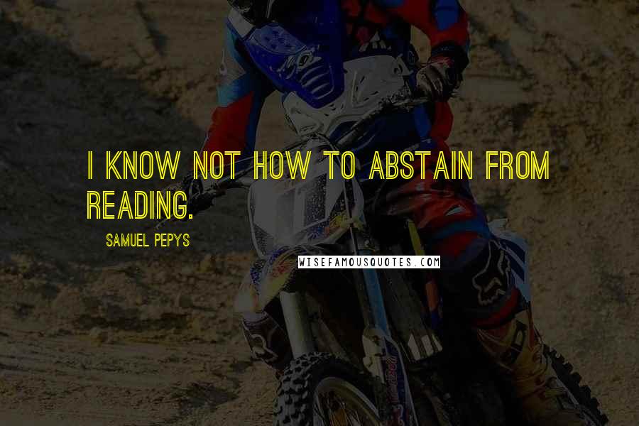 Samuel Pepys Quotes: I know not how to abstain from reading.