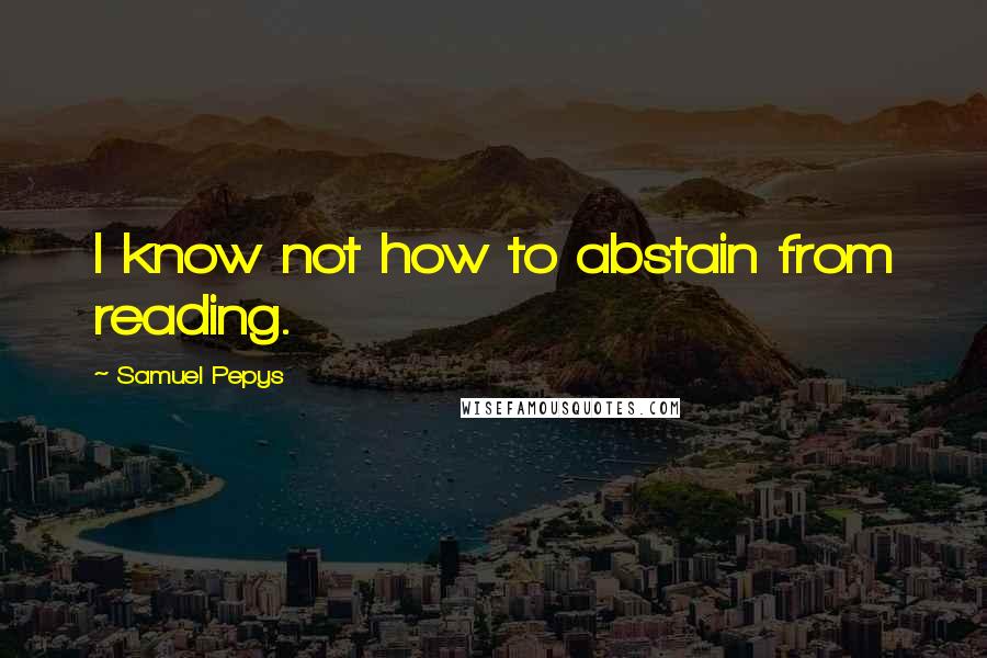 Samuel Pepys Quotes: I know not how to abstain from reading.