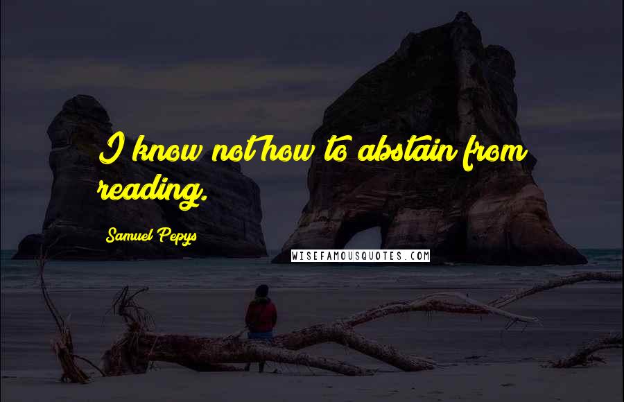 Samuel Pepys Quotes: I know not how to abstain from reading.