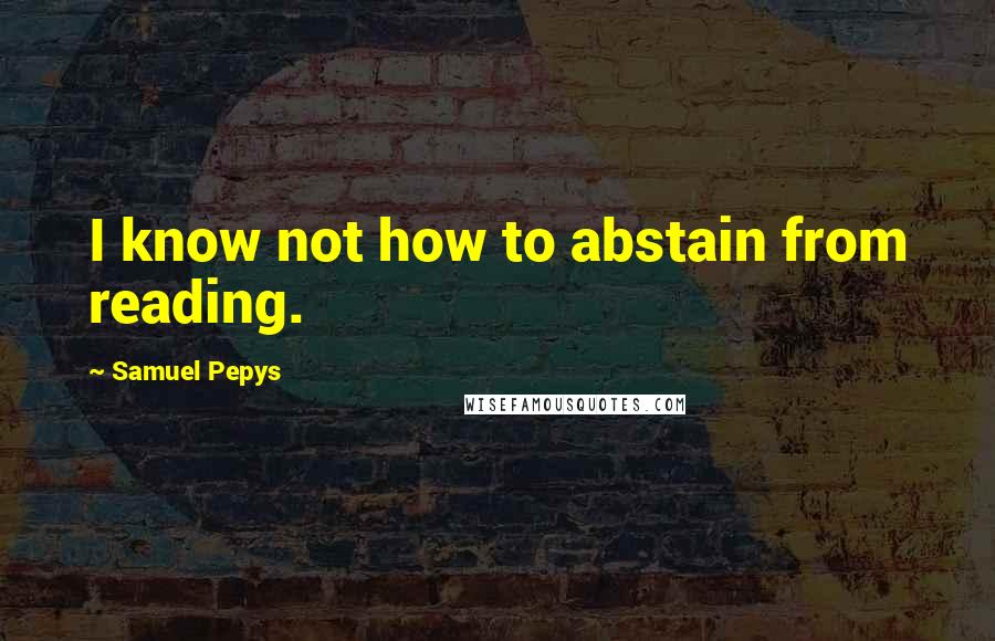 Samuel Pepys Quotes: I know not how to abstain from reading.