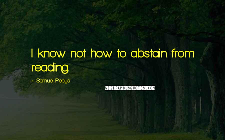 Samuel Pepys Quotes: I know not how to abstain from reading.