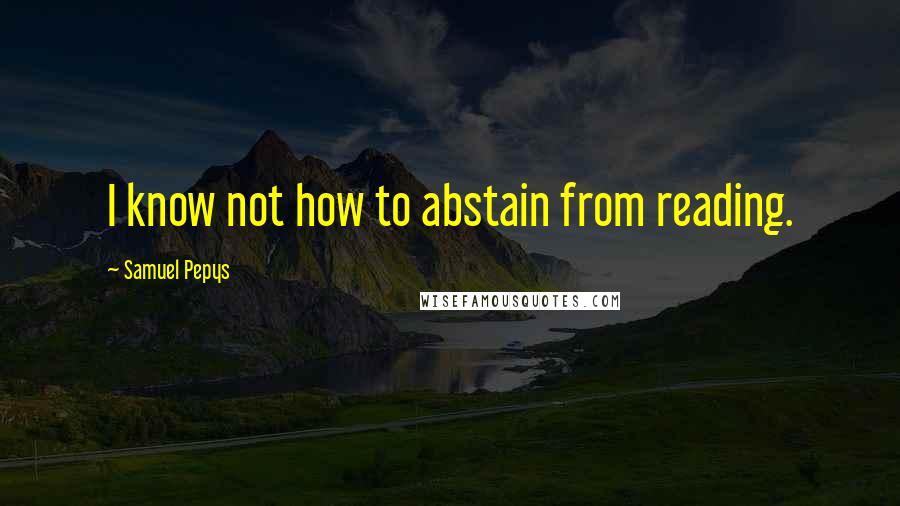 Samuel Pepys Quotes: I know not how to abstain from reading.