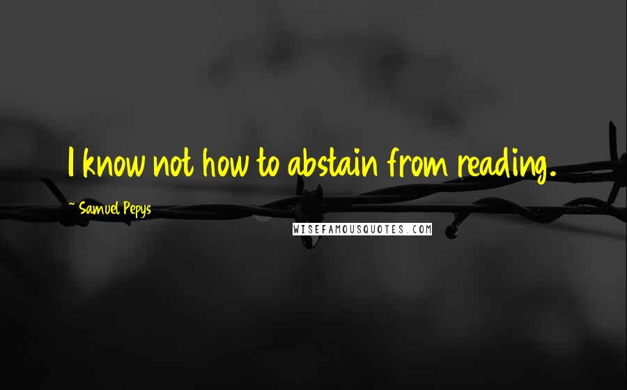 Samuel Pepys Quotes: I know not how to abstain from reading.