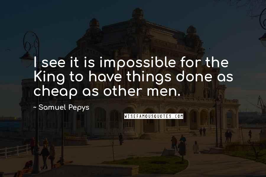 Samuel Pepys Quotes: I see it is impossible for the King to have things done as cheap as other men.