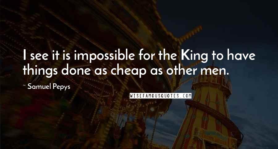 Samuel Pepys Quotes: I see it is impossible for the King to have things done as cheap as other men.