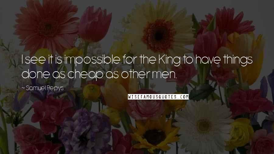 Samuel Pepys Quotes: I see it is impossible for the King to have things done as cheap as other men.