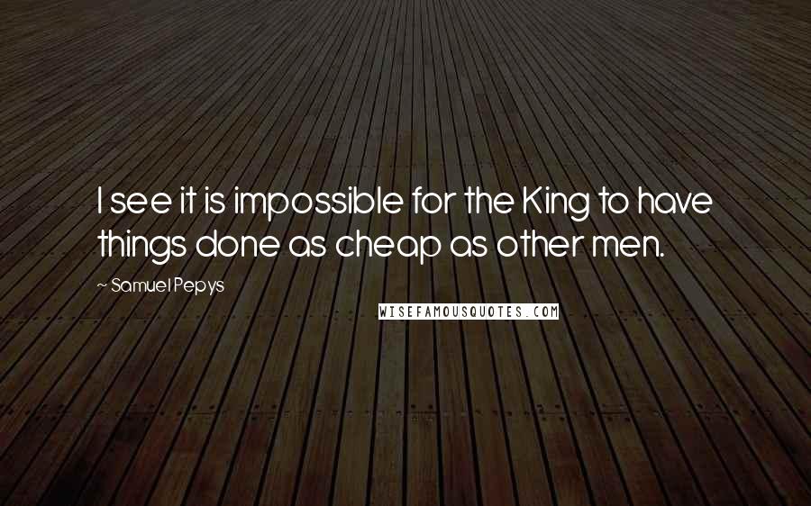 Samuel Pepys Quotes: I see it is impossible for the King to have things done as cheap as other men.