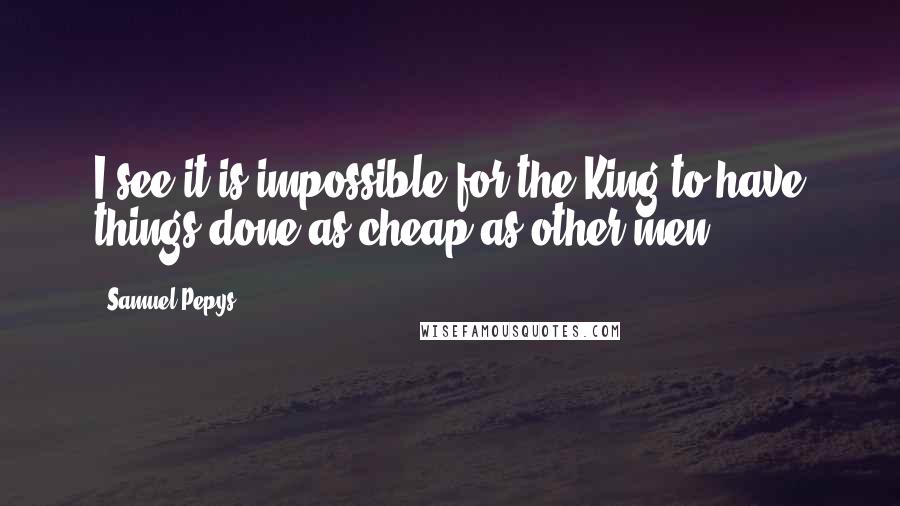 Samuel Pepys Quotes: I see it is impossible for the King to have things done as cheap as other men.