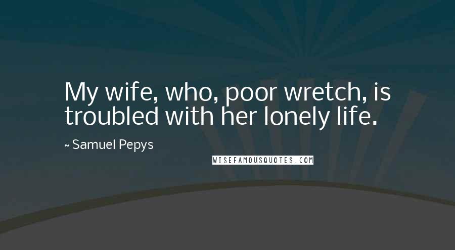 Samuel Pepys Quotes: My wife, who, poor wretch, is troubled with her lonely life.