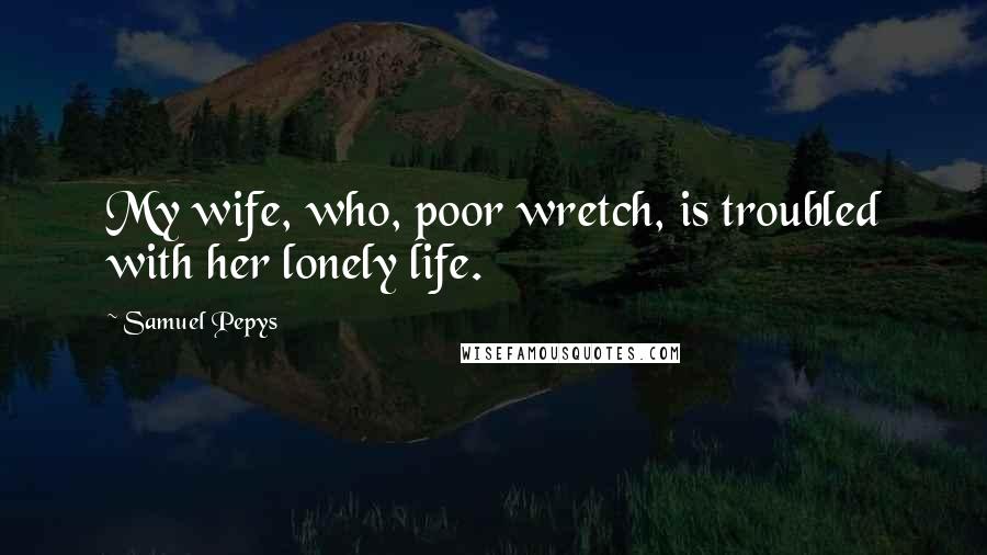 Samuel Pepys Quotes: My wife, who, poor wretch, is troubled with her lonely life.