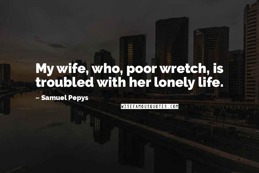 Samuel Pepys Quotes: My wife, who, poor wretch, is troubled with her lonely life.