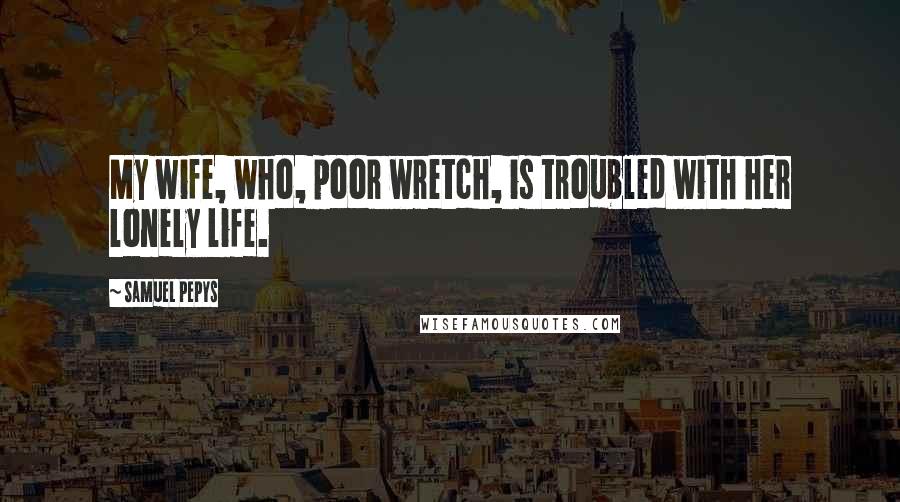 Samuel Pepys Quotes: My wife, who, poor wretch, is troubled with her lonely life.