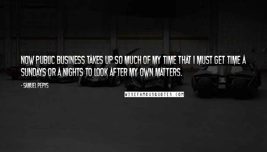 Samuel Pepys Quotes: Now public business takes up so much of my time that I must get time a Sundays or a nights to look after my own matters.