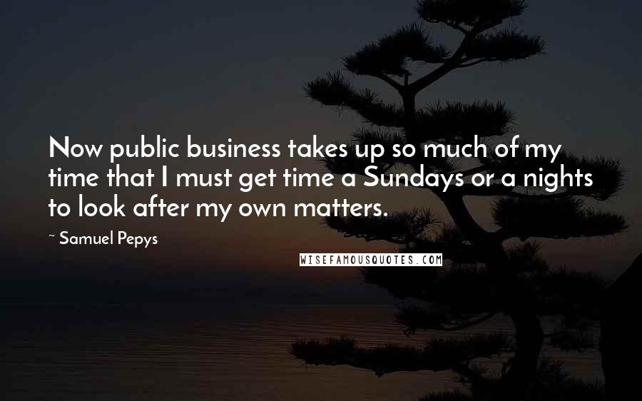 Samuel Pepys Quotes: Now public business takes up so much of my time that I must get time a Sundays or a nights to look after my own matters.